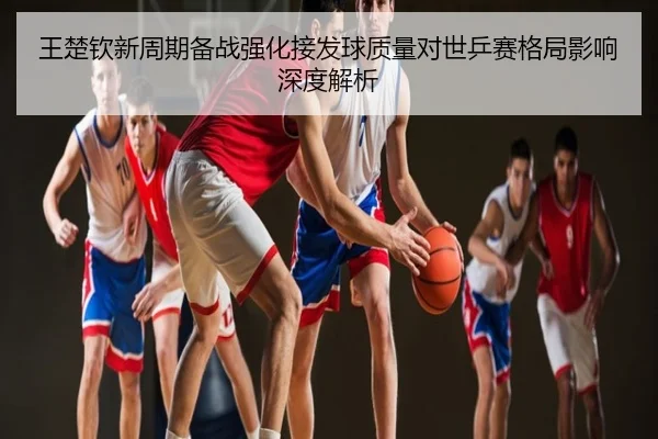 王楚钦新周期备战强化接发球质量对世乒赛格局影响深度解析